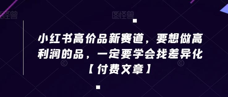 小红书高价品新赛道，要想做高利润的品，一定要学会找差异化【付费文章】-创客资源阁