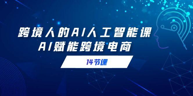 跨境人的AI人工智能课，AI赋能跨境电商(14节课)-创客资源阁