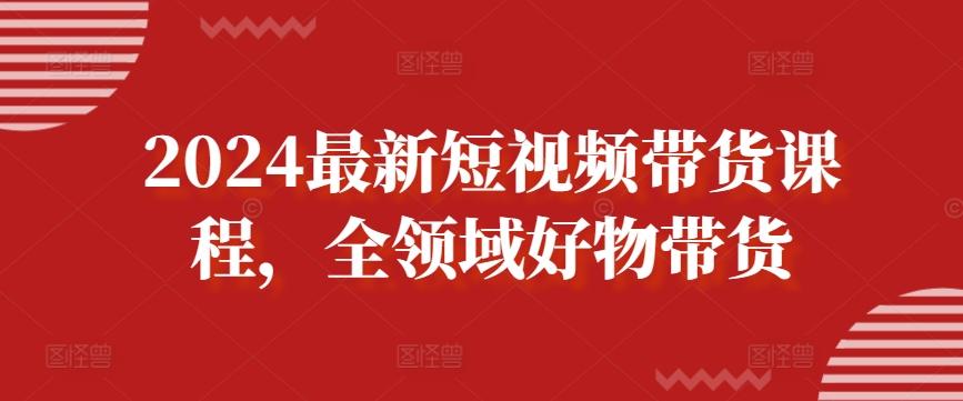 2024最新短视频带货课程，全领域好物带货-创客资源阁