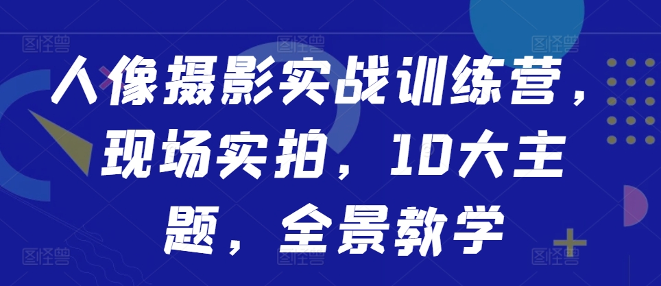 人像摄影实战训练营，现场实拍，10大主题，全景教学-创客资源阁