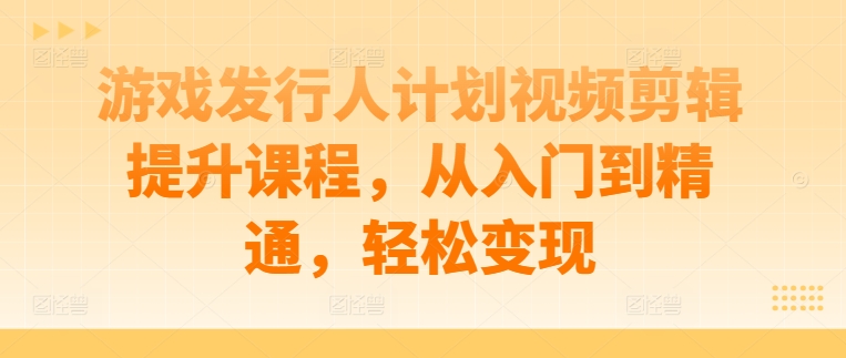 游戏发行人计划视频剪辑提升课程，从入门到精通，轻松变现-创客资源阁
