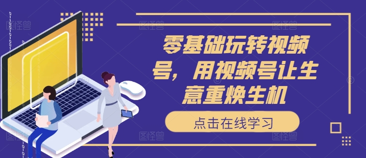 零基础玩转视频号，用视频号让生意重焕生机-创客资源阁
