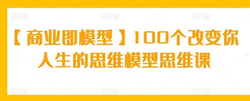 【商业即模型】100个改变你人生的思维模型思维课-创客资源阁