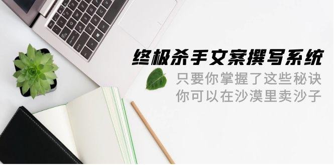 (9928期)终极 杀手文案-撰写系统 只要你掌握了这些秘诀 你可以在沙漠里卖沙子-42节-创客资源阁