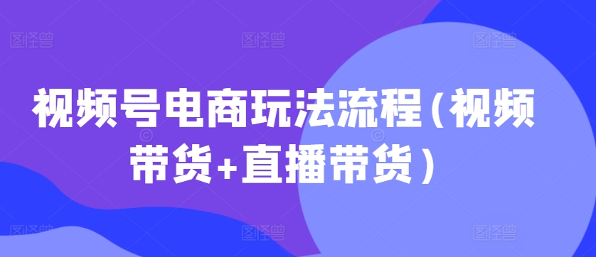 视频号电商玩法流程，视频带货+直播带货【更新2025年1月】-创客资源阁