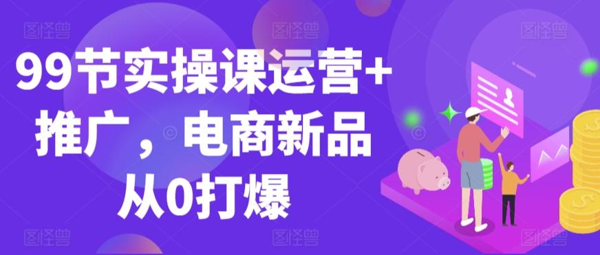 99节实操课运营+推广，电商新品从0打爆-创客资源阁