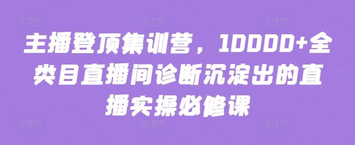 主播登顶集训营，10000+全类目直播间诊断沉淀出的直播实操必修课-创客资源阁
