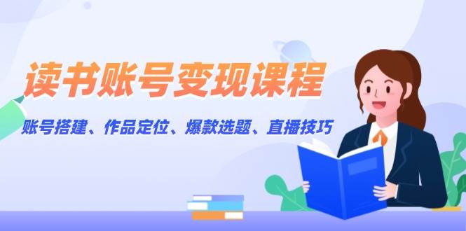 读书账号变现课程：账号搭建、作品定位、爆款选题、直播技巧-创客资源阁