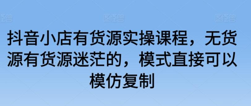 抖音小店有货源实操课程，无货源有货源迷茫的，模式直接可以模仿复制-创客资源阁
