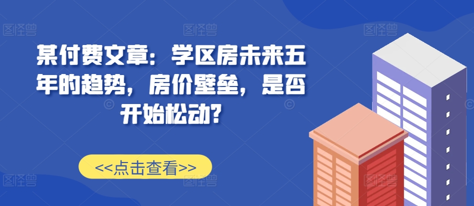 某付费文章：学区房未来五年的趋势，房价壁垒，是否开始松动?-创客资源阁