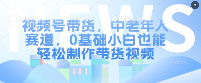 视频号带货，中老年人赛道，0基础小白也能轻松制作带货视频-创客资源阁