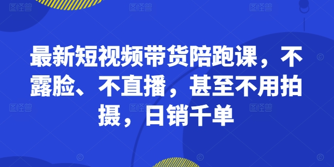 最新短视频带货陪跑课，不露脸、不直播，甚至不用拍摄，日销千单-创客资源阁