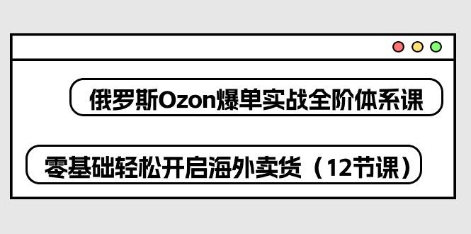 俄罗斯 Ozon-爆单实战全阶体系课，零基础轻松开启海外卖货(12节课-创客资源阁