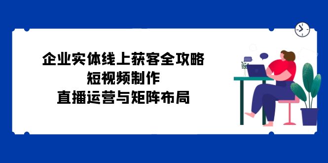 企业实体线上获客全攻略：短视频制作、直播运营与矩阵布局-创客资源阁