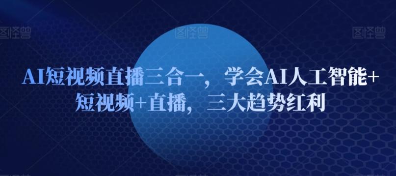 AI短视频直播三合一，学会AI人工智能+短视频+直播，三大趋势红利-创客资源阁