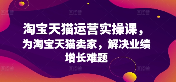 淘宝天猫运营实操课，为淘宝天猫卖家，解决业绩增长难题-创客资源阁