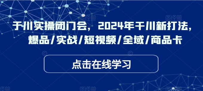 于川实操闭门会，2024年干川新打法，爆品/实战/短视频/全域/商品卡-创客资源阁