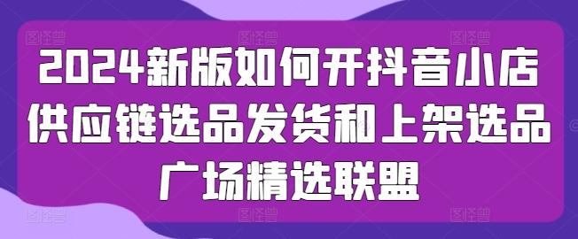 2024新版如何开抖音小店供应链选品发货和上架选品广场精选联盟-创客资源阁