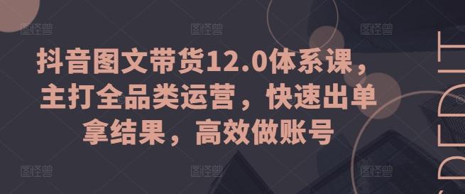 抖音图文带货12.0体系课，主打全品类运营，快速出单拿结果，高效做账号-创客资源阁