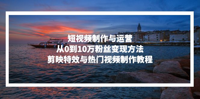 短视频制作与运营，从0到10万粉丝变现方法，剪映特效与热门视频制作教程-创客资源阁