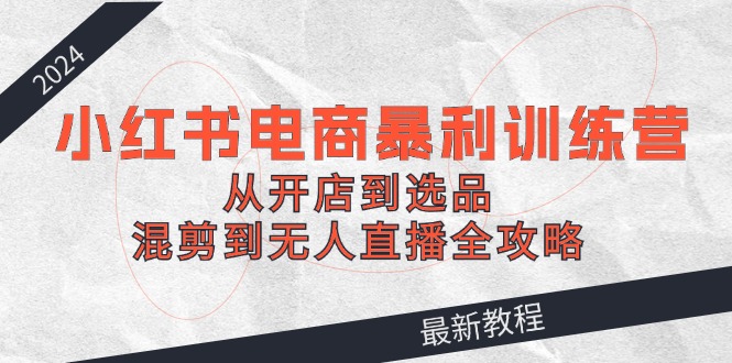 2024小红书电商暴利训练营：从开店到选品，混剪到无人直播全攻略-创客资源阁