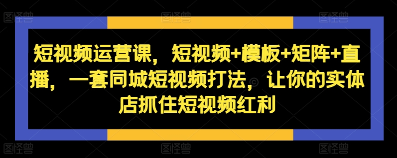 短视频运营课，短视频+模板+矩阵+直播，一套同城短视频打法，让你的实体店抓住短视频红利-创客资源阁