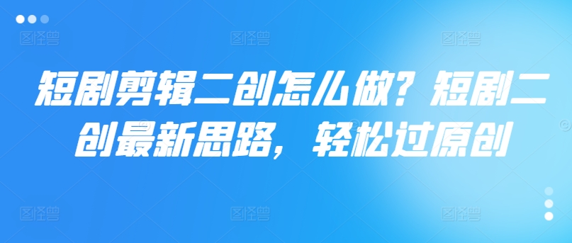 短剧剪辑二创怎么做？短剧二创最新思路，轻松过原创-创客资源阁