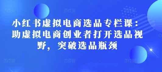 小红书虚拟电商选品专栏课：助虚拟电商创业者打开选品视野，突破选品瓶颈-创客资源阁
