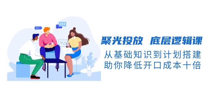 聚光投放底层逻辑课，从基础知识到计划搭建，助你降低开口成本十倍-创客资源阁
