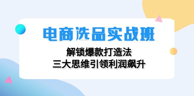 电商选品实战班：解锁爆款打造法，三大思维引领利润飙升-创客资源阁