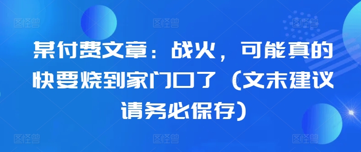 某付费文章：战火，可能真的快要烧到家门口了 (文末建议请务必保存)-创客资源阁