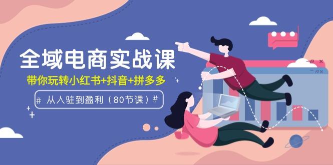(9529期)全域电商实战课：从入驻到盈利，带你玩转小红书+抖音+拼多多(80节课)-创客资源阁
