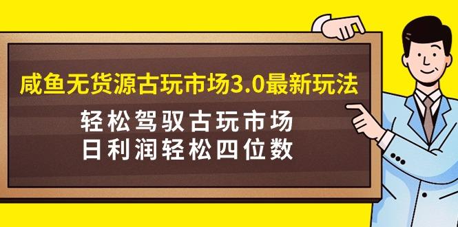 (9337期)咸鱼无货源古玩市场3.0最新玩法，轻松驾驭古玩市场，日利润轻松四位数！…-创客资源阁