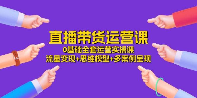 直播带货运营课，0基础全套运营实操课 流量变现+思维模型+多案例呈现-34节-创客资源阁