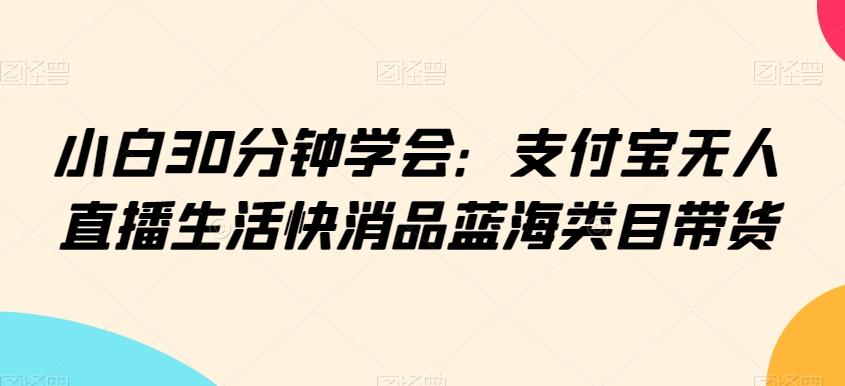 小白30分钟学会：支付宝无人直播生活快消品蓝海类目带货【揭秘】-创客资源阁