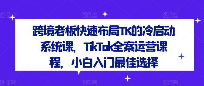 跨境老板快速布局TK的冷启动系统课，TikTok全案运营课程，小白入门最佳选择-创客资源阁