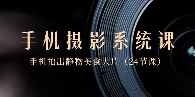 0基础手机摄影系统课，手机拍出静物美食大片（24节课）-创客资源阁