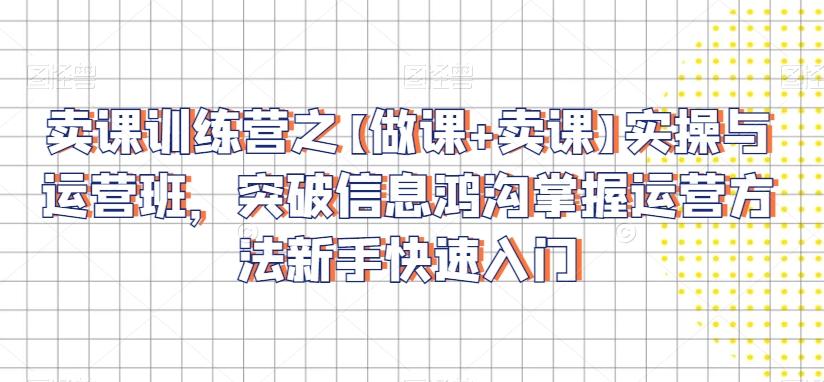卖课训练营之【做课+卖课】实操与运营班，突破信息鸿沟掌握运营方法新手快速入门-创客资源阁