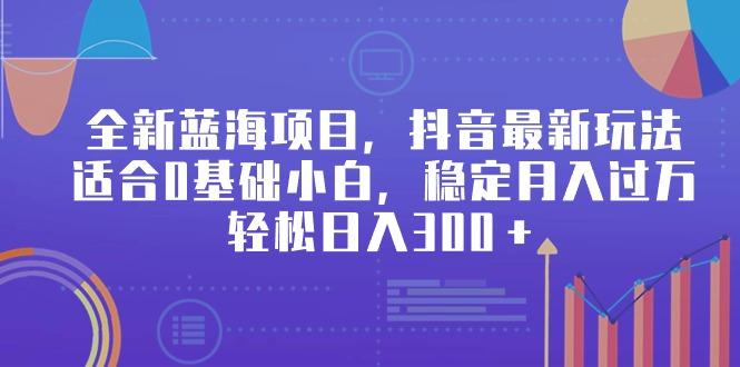 全新蓝海项目，抖音最新玩法，适合0基础小白，稳定月入过万，轻松日入300＋-创客资源阁