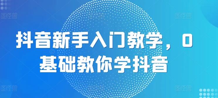 抖音新手入门教学，0基础教你学抖音-创客资源阁