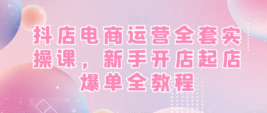 抖店电商运营全套实操课，新手开店起店爆单全教程-创客资源阁