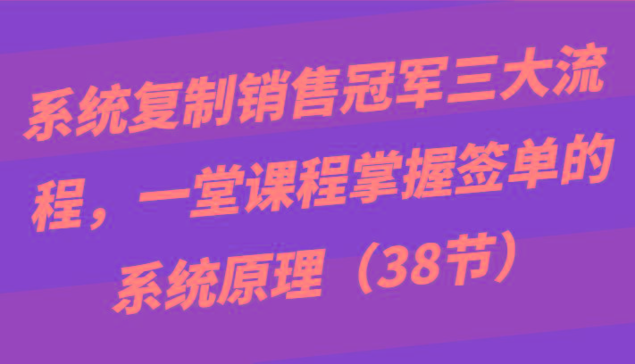 系统复制销售冠军三大流程，一堂课程掌握签单的系统原理(38节)-创客资源阁