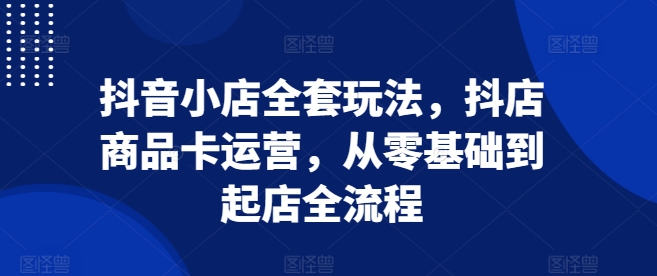 抖音小店全套玩法，抖店商品卡运营，从零基础到起店全流程-创客资源阁