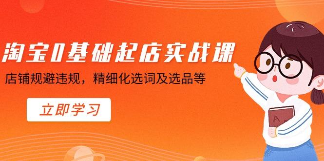淘宝0基础起店实操课，店铺规避违规，精细化选词及选品等-创客资源阁