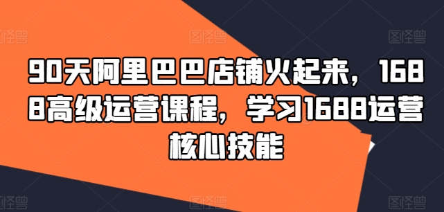 90天阿里巴巴店铺火起来，1688高级运营课程，学习1688运营核心技能-创客资源阁