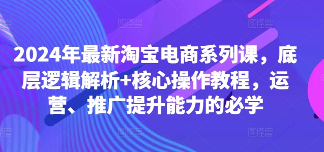 2024年最新淘宝电商系列课，底层逻辑解析+核心操作教程，运营、推广提升能力的必学-创客资源阁