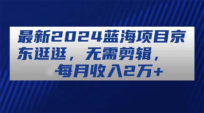 最新2024蓝海项目京东逛逛，无需剪辑，每月收入2万+-创客资源阁