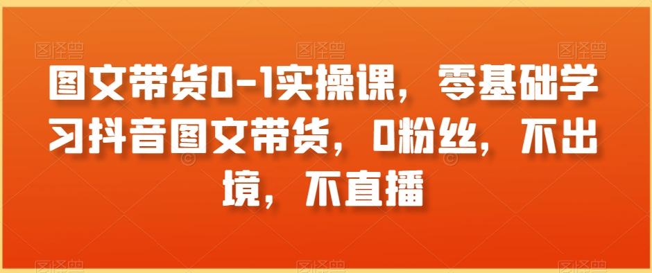 图文带货0-1实操课，零基础学习抖音图文带货，0粉丝，不出境，不直播-创客资源阁