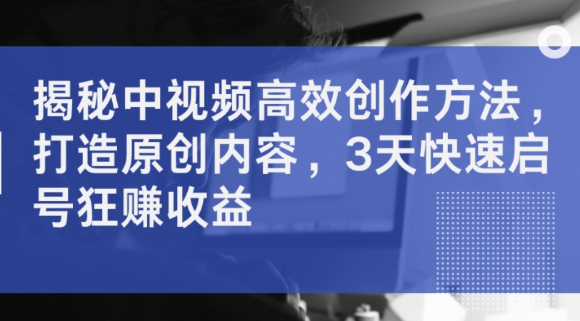 揭秘中视频高效创作方法，打造原创内容，3天快速启号狂赚收益-创客资源阁