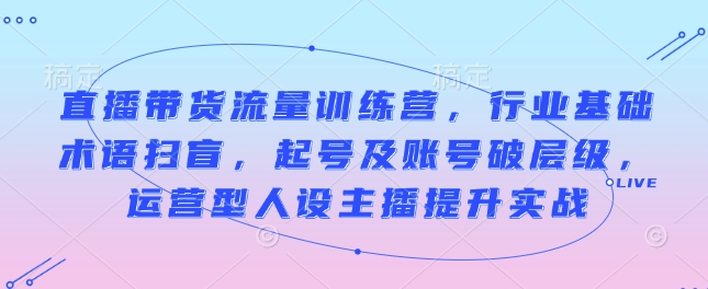 直播带货流量训练营，行业基础术语扫盲，起号及账号破层级，运营型人设主播提升实战-创客资源阁